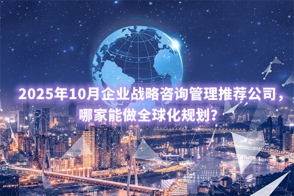 2025年10月企業(yè)戰(zhàn)略咨詢管理推薦公司，哪家能做全球化規(guī)劃？